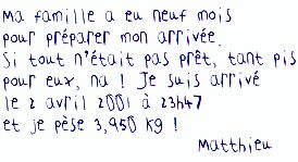 ma famille a eu neuf mois pour preparer mon arrivee. Si tout n'etait pas pret, tant pis pour eux, na ! Je suis arrive le 2 avril 2001 a 23h47 et je pese 3,950 kg ! Matthieu
